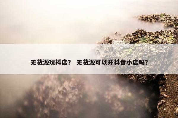 无货源玩抖店？ 无货源可以开抖音小店吗？