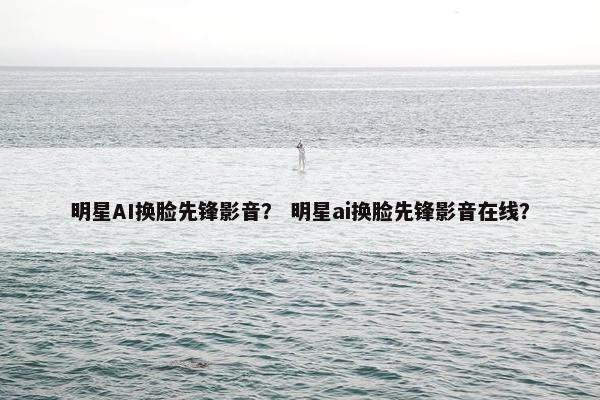 明星AI换脸先锋影音？ 明星ai换脸先锋影音在线？