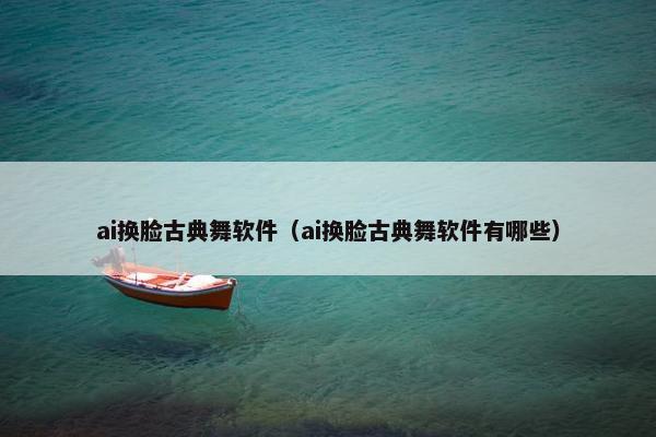 ai换脸古典舞软件（ai换脸古典舞软件有哪些）