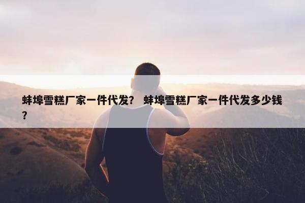 蚌埠雪糕厂家一件代发？ 蚌埠雪糕厂家一件代发多少钱？