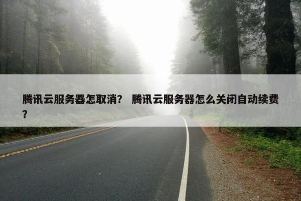 腾讯云服务器怎取消？ 腾讯云服务器怎么关闭自动续费？