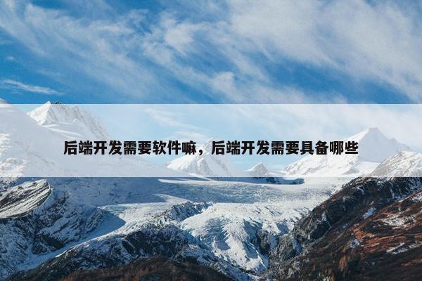 后端开发需要软件嘛，后端开发需要具备哪些