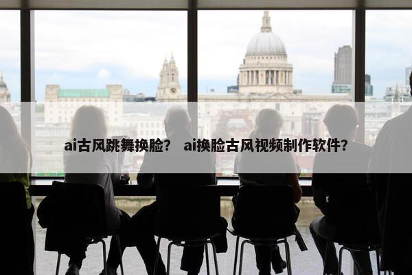 ai古风跳舞换脸？ ai换脸古风视频制作软件？