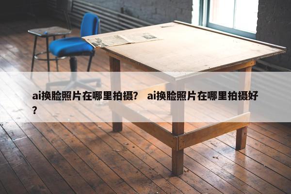 ai换脸照片在哪里拍摄？ ai换脸照片在哪里拍摄好？