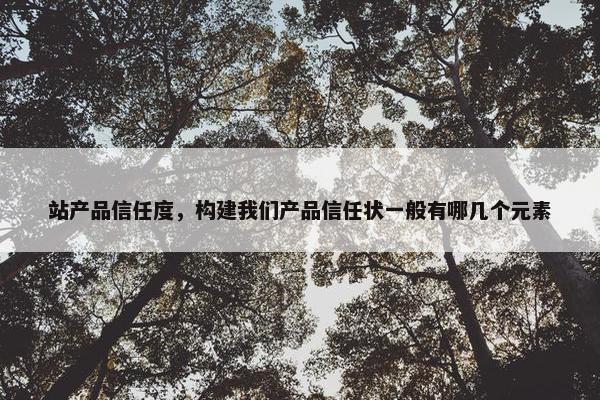 站产品信任度，构建我们产品信任状一般有哪几个元素