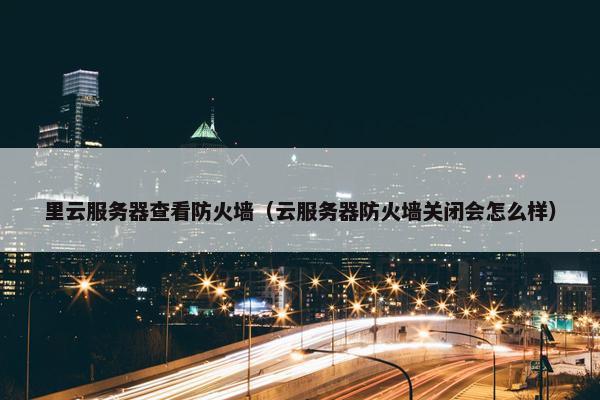 里云服务器查看防火墙（云服务器防火墙关闭会怎么样）