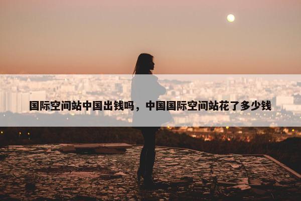 国际空间站中国出钱吗，中国国际空间站花了多少钱