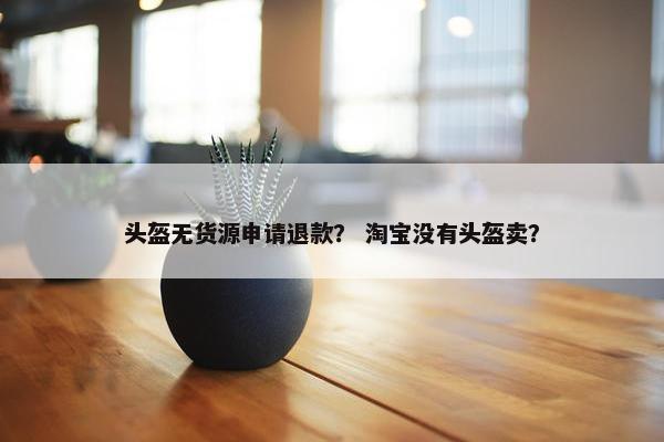 头盔无货源申请退款？ 淘宝没有头盔卖？