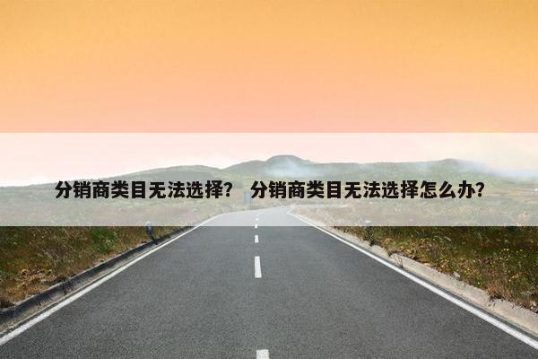 分销商类目无法选择？ 分销商类目无法选择怎么办？