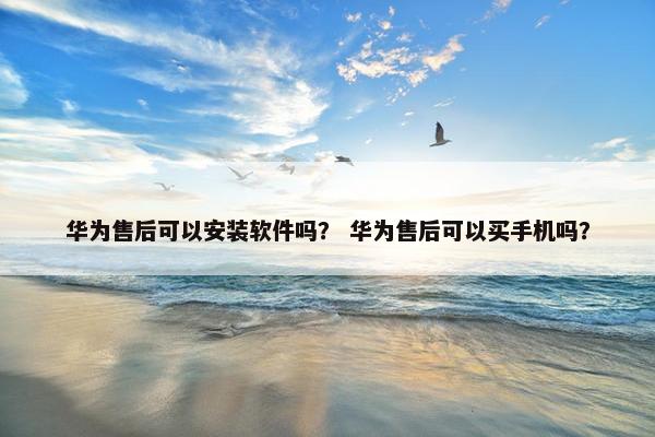华为售后可以安装软件吗？ 华为售后可以买手机吗？