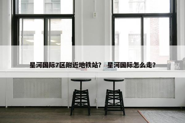 星河国际7区附近地铁站？ 星河国际怎么走？