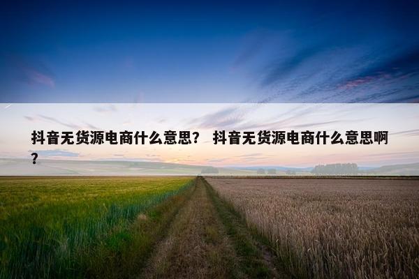 抖音无货源电商什么意思？ 抖音无货源电商什么意思啊？