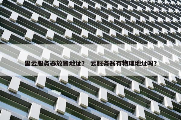 里云服务器放置地址？ 云服务器有物理地址吗？