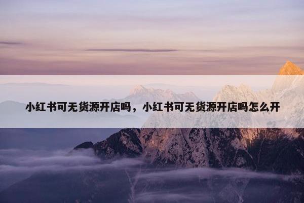 小红书可无货源开店吗，小红书可无货源开店吗怎么开