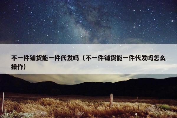 不一件铺货能一件代发吗（不一件铺货能一件代发吗怎么操作）