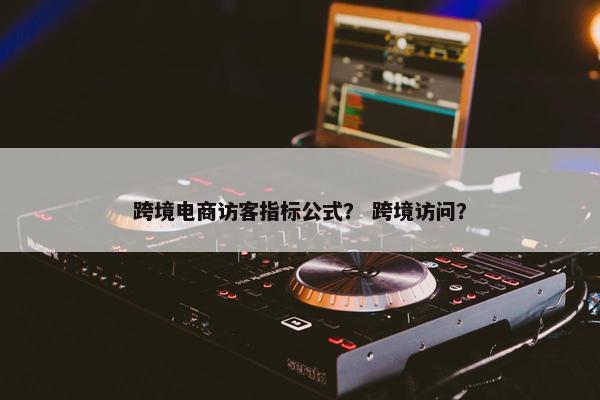 跨境电商访客指标公式？ 跨境访问？