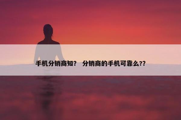 手机分销商知？ 分销商的手机可靠么?？