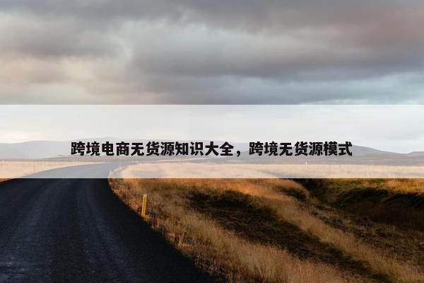 跨境电商无货源知识大全，跨境无货源模式