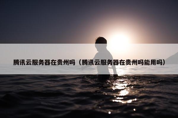 腾讯云服务器在贵州吗（腾讯云服务器在贵州吗能用吗）