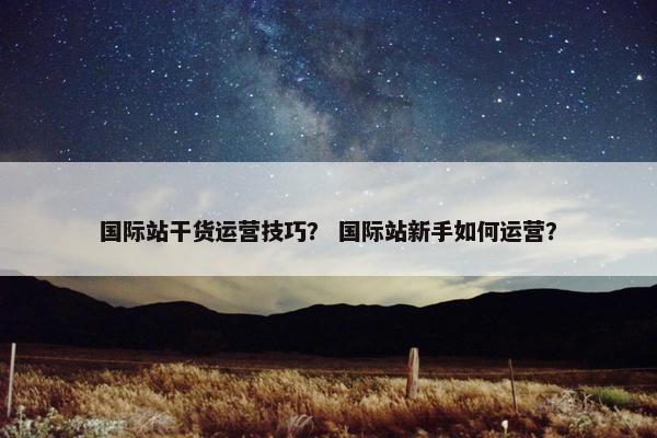 国际站干货运营技巧？ 国际站新手如何运营？