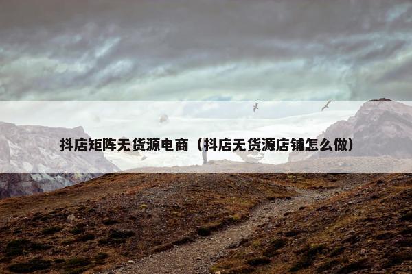 抖店矩阵无货源电商（抖店无货源店铺怎么做）