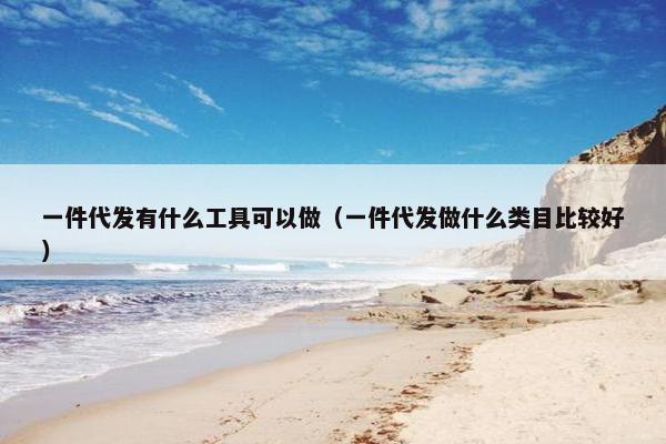一件代发有什么工具可以做（一件代发做什么类目比较好）