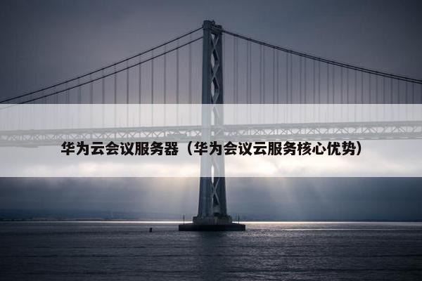华为云会议服务器（华为会议云服务核心优势）