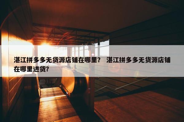 湛江拼多多无货源店铺在哪里？ 湛江拼多多无货源店铺在哪里进货？