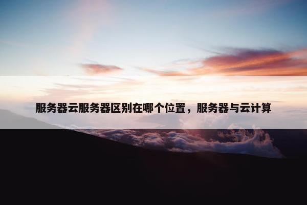 服务器云服务器区别在哪个位置，服务器与云计算