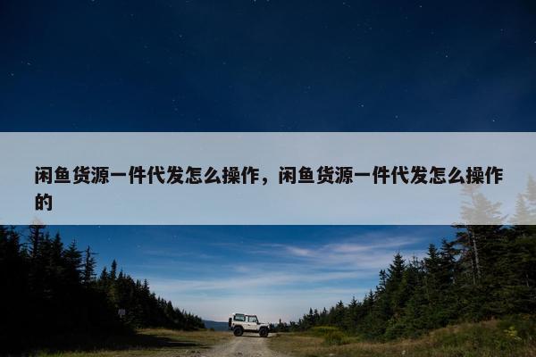 闲鱼货源一件代发怎么操作，闲鱼货源一件代发怎么操作的