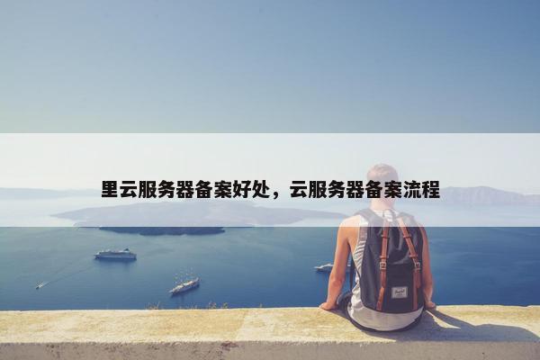 里云服务器备案好处，云服务器备案流程