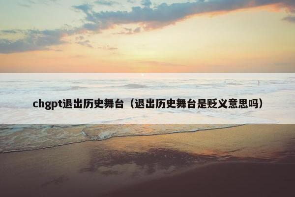 chgpt退出历史舞台（退出历史舞台是贬义意思吗）