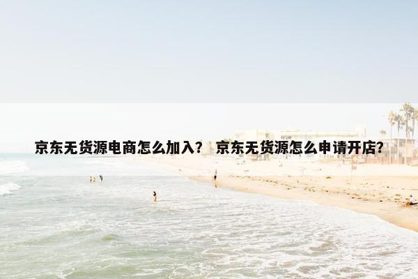 京东无货源电商怎么加入？ 京东无货源怎么申请开店？