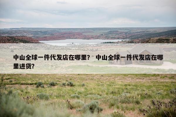 中山全球一件代发店在哪里？ 中山全球一件代发店在哪里进货？