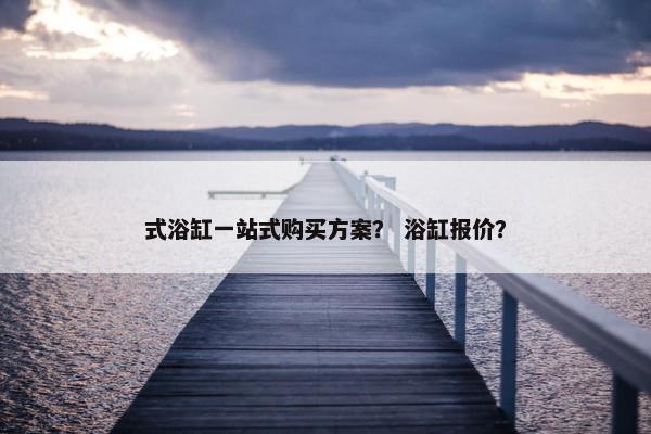 式浴缸一站式购买方案？ 浴缸报价？