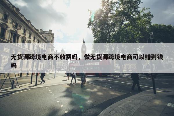 无货源跨境电商不收费吗，做无货源跨境电商可以赚到钱吗