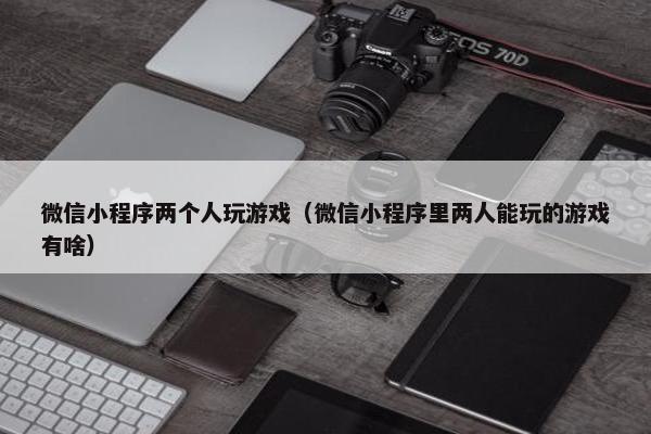 微信小程序两个人玩游戏（微信小程序里两人能玩的游戏有啥）