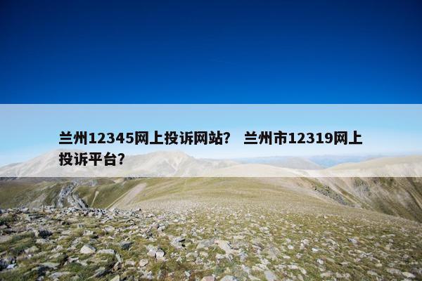 兰州12345网上投诉网站？ 兰州市12319网上投诉平台？
