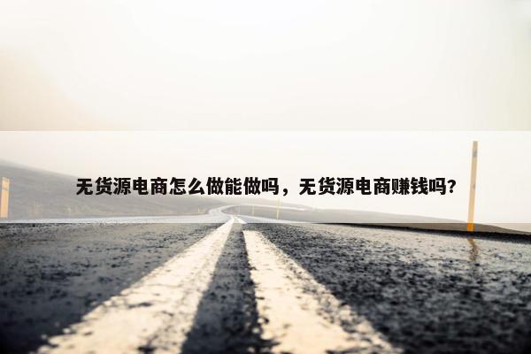 无货源电商怎么做能做吗，无货源电商赚钱吗?