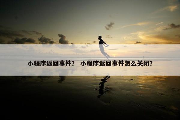 小程序返回事件？ 小程序返回事件怎么关闭？