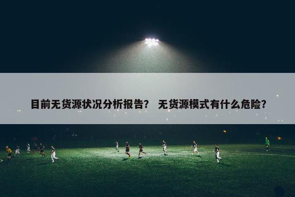 目前无货源状况分析报告？ 无货源模式有什么危险？
