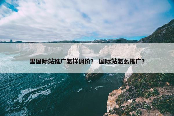 里国际站推广怎样调价？ 国际站怎么推广？
