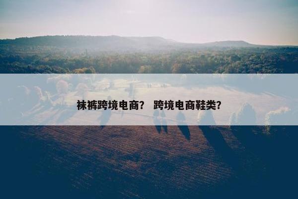 袜裤跨境电商？ 跨境电商鞋类？