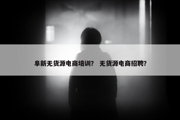 阜新无货源电商培训？ 无货源电商招聘？