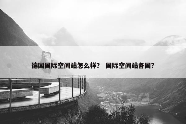 德国国际空间站怎么样？ 国际空间站各国？
