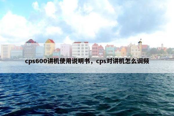 cps600讲机使用说明书，cps对讲机怎么调频
