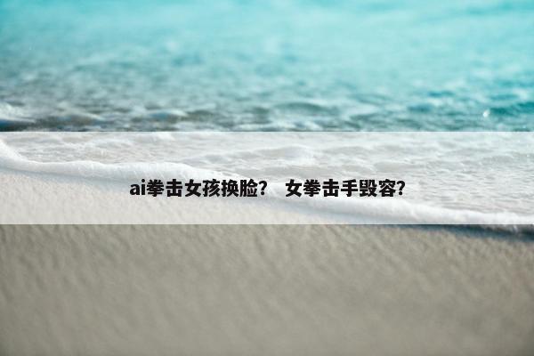 ai拳击女孩换脸？ 女拳击手毁容？