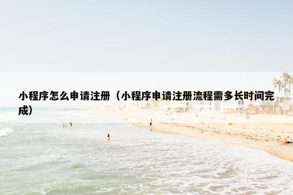 小程序怎么申请注册（小程序申请注册流程需多长时间完成）