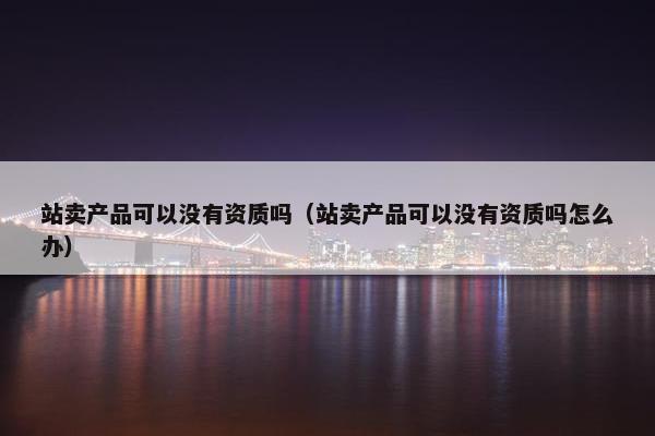 站卖产品可以没有资质吗（站卖产品可以没有资质吗怎么办）