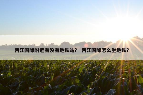 两江国际附近有没有地铁站？ 两江国际怎么坐地铁？